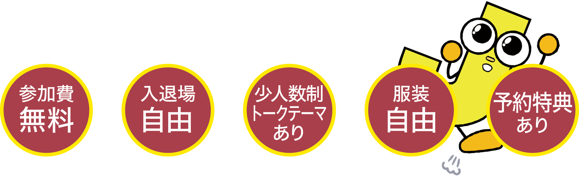 参加費無料
入退場自由
少人数制トークテーマあり
服装自由
予約特典あり